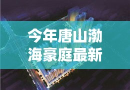 唐山渤海豪庭最新價格與科技智能新居，未來居住新紀元開啟