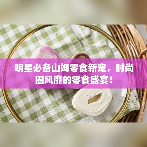 明星必備山姆零食新寵，時尚圈風靡的零食盛宴！