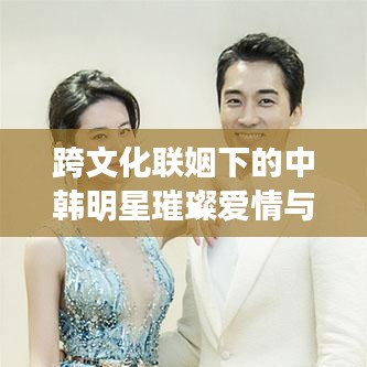 跨文化聯(lián)姻下的中韓明星璀璨愛情與事業(yè)，韓國老公與中國老婆的明星故事