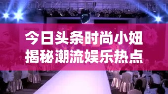 今日頭條時尚小妞揭秘潮流娛樂熱點，新篇章開啟！
