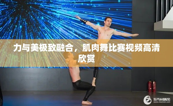 力與美極致融合，肌肉舞比賽視頻高清欣賞