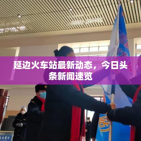 延邊火車站最新動態(tài)，今日頭條新聞速覽