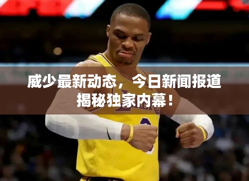威少最新動態(tài)，今日新聞報道揭秘獨家內(nèi)幕！