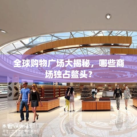 全球購(gòu)物廣場(chǎng)大揭秘，哪些商場(chǎng)獨(dú)占鰲頭？