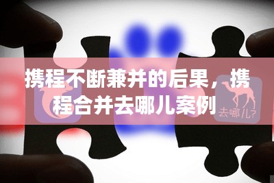 攜程不斷兼并的后果，攜程合并去哪兒案例 