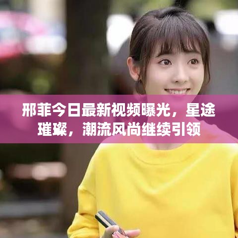 邢菲今日最新視頻曝光，星途璀璨，潮流風(fēng)尚繼續(xù)引領(lǐng)