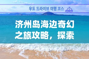 濟州島海邊奇幻之旅攻略，探索海島魅力，盡享浪漫時光！