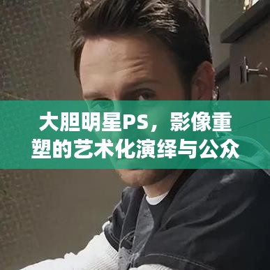 大膽明星PS，影像重塑的藝術(shù)化演繹與公眾解讀